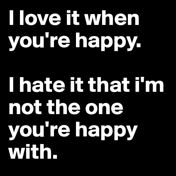 I love it when you're happy.

I hate it that i'm not the one you're happy with.