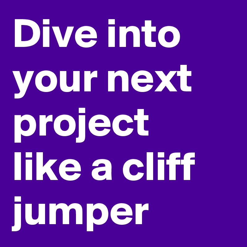 Dive into your next project like a cliff jumper