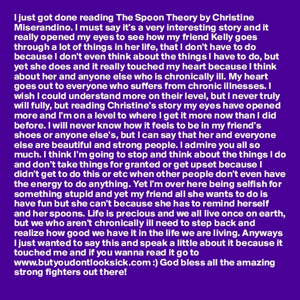 I just got done reading The Spoon Theory by Christine Miserandino. I must say it's a very interesting story and it really opened my eyes to see how my friend Kelly goes through a lot of things in her life, that I don't have to do because I don't even think about the things I have to do, but yet she does and it really touched my heart because I think about her and anyone else who is chronically ill. My heart goes out to everyone who suffers from chronic illnesses. I wish I could understand more on their level, but I never truly will fully, but reading Christine's story my eyes have opened more and I'm on a level to where I get it more now than I did before. I will never know how it feels to be in my friend's shoes or anyone else's, but I can say that her and everyone else are beautiful and strong people. I admire you all so much. I think I'm going to stop and think about the things I do and don't take things for granted or get upset because I didn't get to do this or etc when other people don't even have the energy to do anything. Yet I'm over here being selfish for something stupid and yet my friend all she wants to do is have fun but she can't because she has to remind herself and her spoons. Life is precious and we all live once on earth, but we who aren't chronically ill need to step back and realize how good we have it in the life we are living. Anyways I just wanted to say this and speak a little about it because it touched me and if you wanna read it go to www.butyoudontlooksick.com :) God bless all the amazing strong fighters out there!