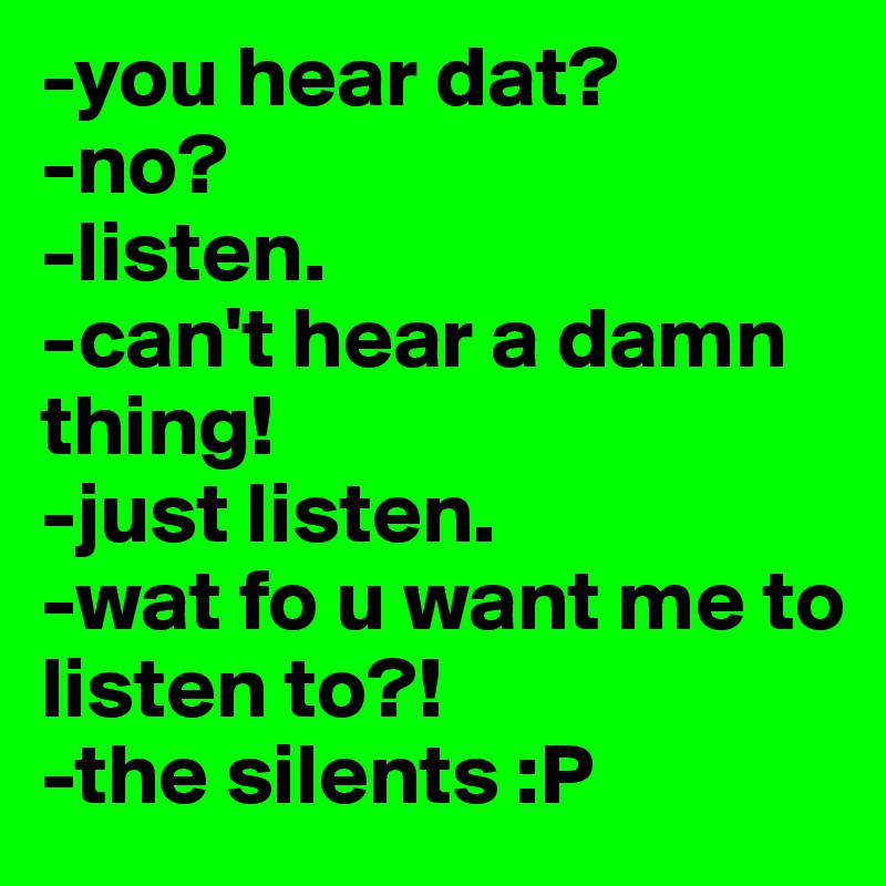-you hear dat?
-no?
-listen.
-can't hear a damn thing!
-just listen.
-wat fo u want me to listen to?!
-the silents :P