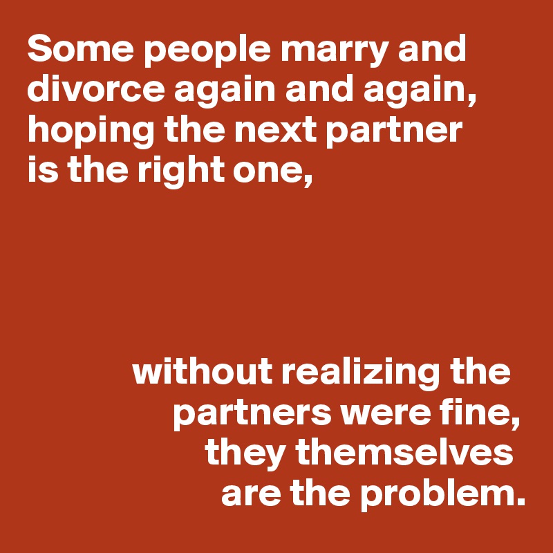 Some people marry and divorce again and again, hoping the next partner 
is the right one,




             without realizing the
                  partners were fine,
                      they themselves 
                        are the problem.