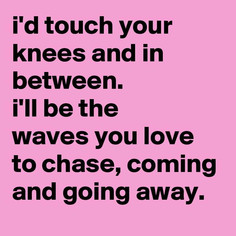 i'd touch your knees and in between.
i'll be the 
waves you love to chase, coming and going away.