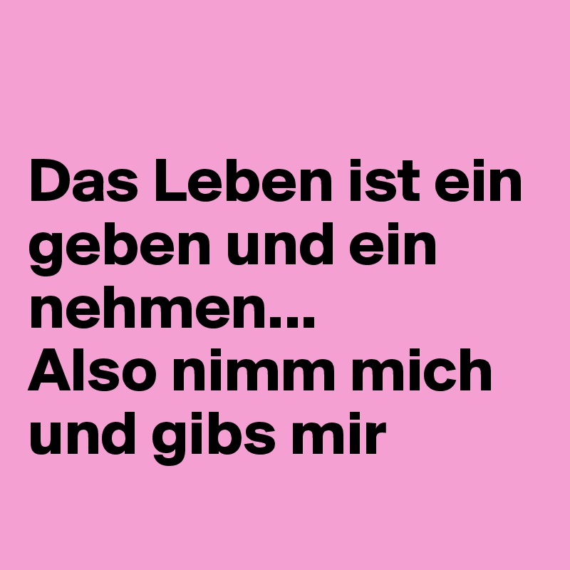 Das Leben ist ein geben und ein nehmen... Also nimm mich und gibs mir