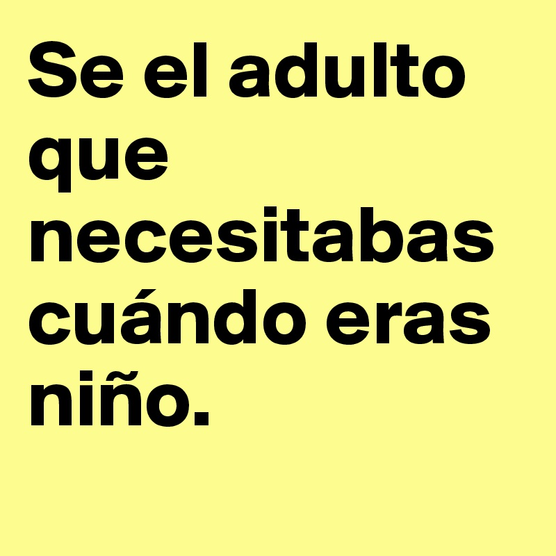 Se el adulto que necesitabas cuándo eras niño.
