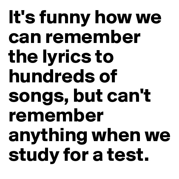 It's funny how we can remember the lyrics to hundreds of songs, but can't remember anything when we study for a test.