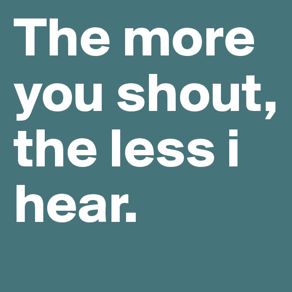 The more you shout, the less i hear.