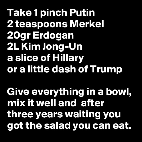Take 1 pinch Putin
2 teaspoons Merkel
20gr Erdogan
2L Kim Jong-Un
a slice of Hillary
or a little dash of Trump

Give everything in a bowl, mix it well and  after three years waiting you got the salad you can eat.