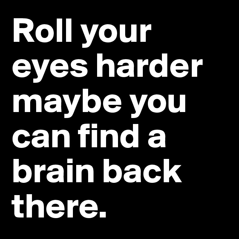 Roll your eyes harder maybe you can find a brain back there.