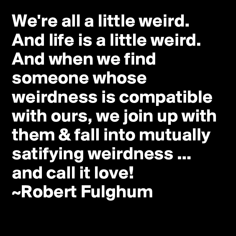 We're all a little weird.  And life is a little weird.  And when we find someone whose weirdness is compatible with ours, we join up with them & fall into mutually satifying weirdness ... and call it love!
~Robert Fulghum
