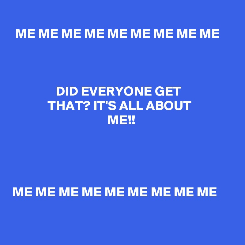 
 ME ME ME ME ME ME ME ME ME



                DID EVERYONE GET                               THAT? IT'S ALL ABOUT                                                  ME!! 




ME ME ME ME ME ME ME ME ME   

   