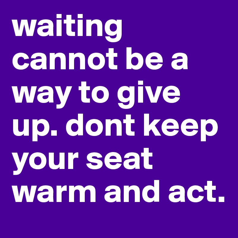 waiting cannot be a way to give up. dont keep your seat warm and act. 