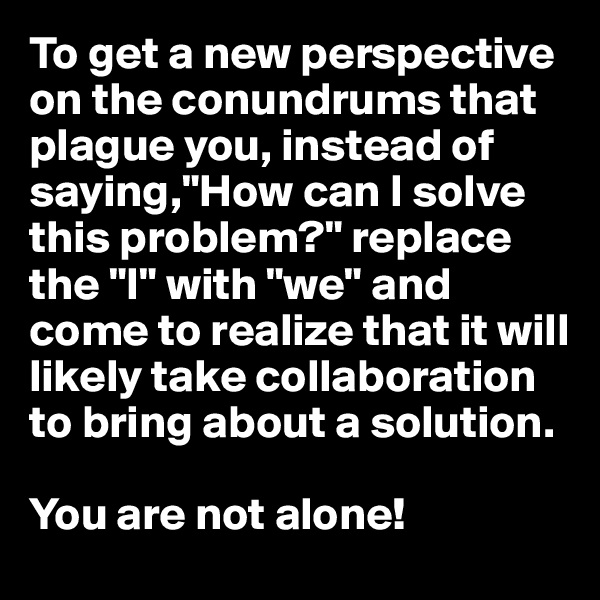 To get a new perspective on the conundrums that plague you, instead of saying,"How can I solve this problem?" replace the "I" with "we" and come to realize that it will likely take collaboration to bring about a solution. 

You are not alone!