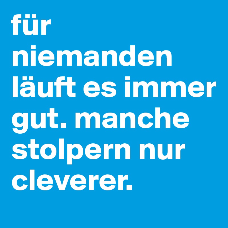 für niemanden läuft es immer gut. manche stolpern nur cleverer.