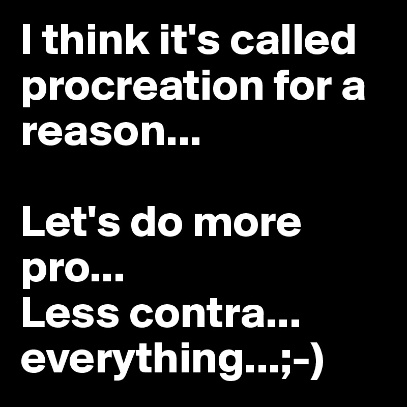 I think it's called procreation for a reason...

Let's do more pro...
Less contra...
everything...;-)