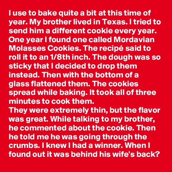 I use to bake quite a bit at this time of year. My brother lived in Texas. I tried to send him a different cookie every year. One year I found one called Mordavian Molasses Cookies. The recipé said to roll it to an 1/8th inch. The dough was so sticky that I decided to drop them instead. Then with the bottom of a glass flattened them. The cookies spread while baking. It took all of three minutes to cook them.
They were extremely thin, but the flavor was great. While talking to my brother, he commented about the cookie. Then he told me he was going through the crumbs. I knew I had a winner. When I found out it was behind his wife's back?
