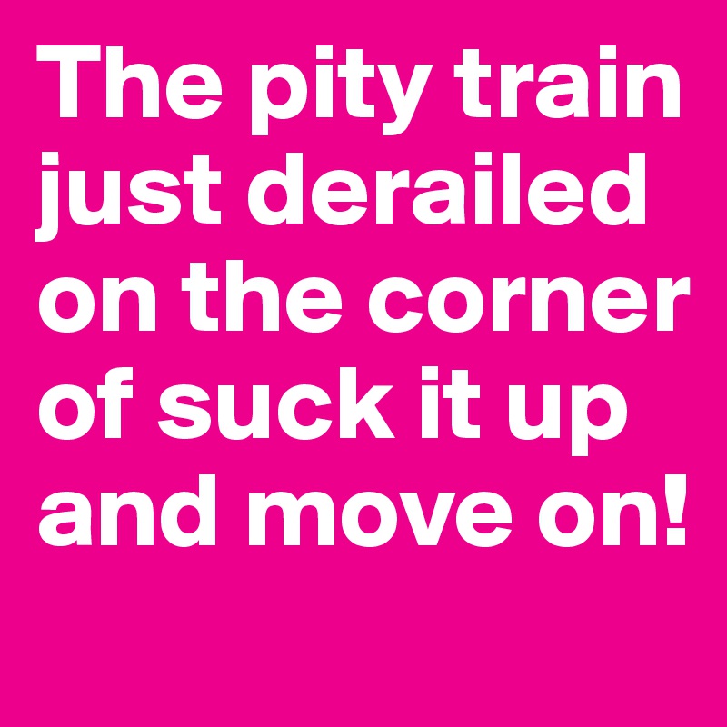 The pity train just derailed on the corner of suck it up and move on!