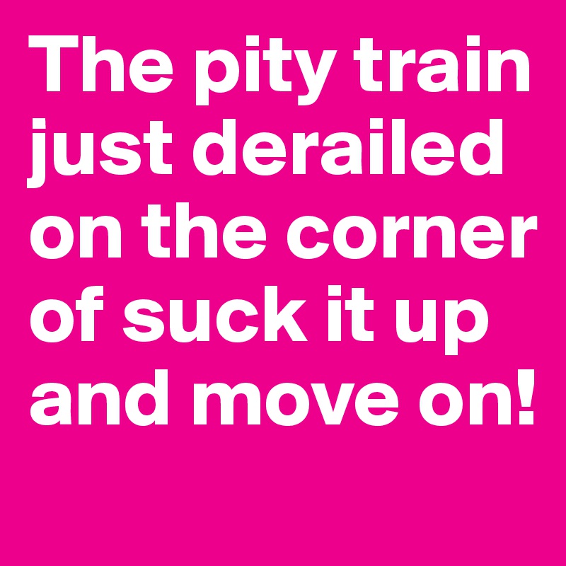 The pity train just derailed on the corner of suck it up and move on!