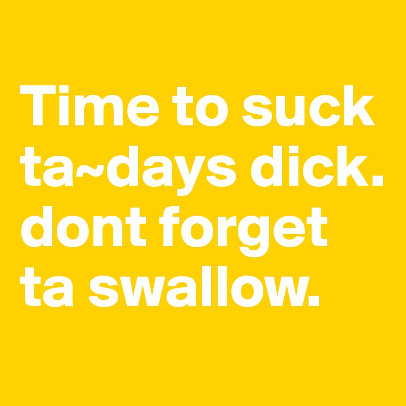                     Time to suck ta~days dick. dont forget ta swallow. 
