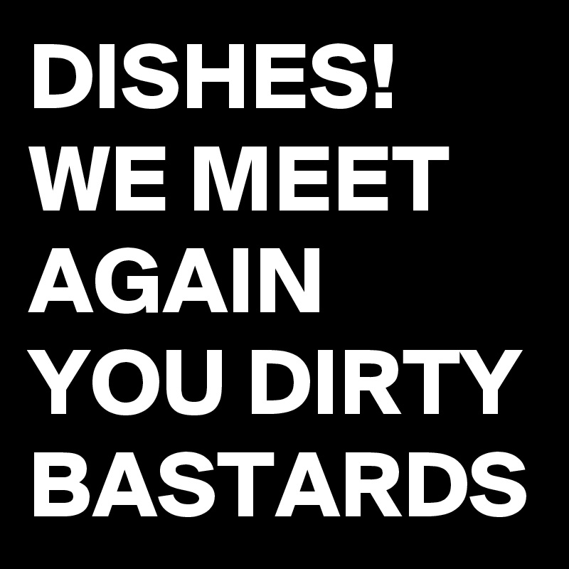 DISHES!
WE MEET AGAIN YOU DIRTY BASTARDS