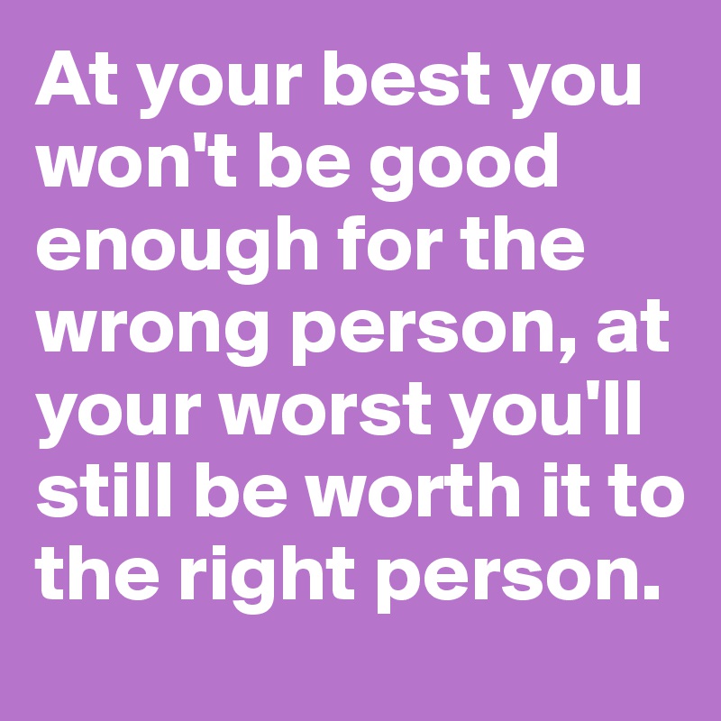 At your best you won't be good enough for the wrong person, at your worst you'll still be worth it to the right person.