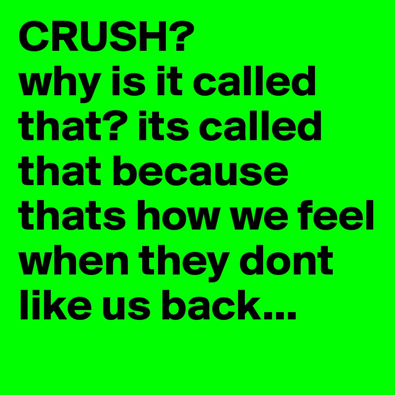 CRUSH?
why is it called that? its called that because thats how we feel when they dont like us back...