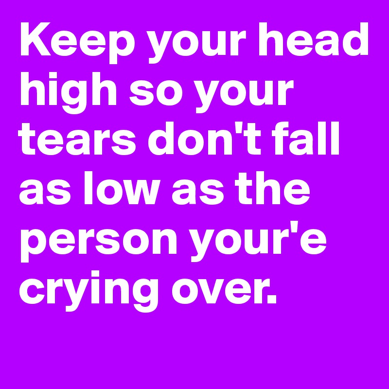 Keep your head high so your tears don't fall as low as the person your'e crying over.