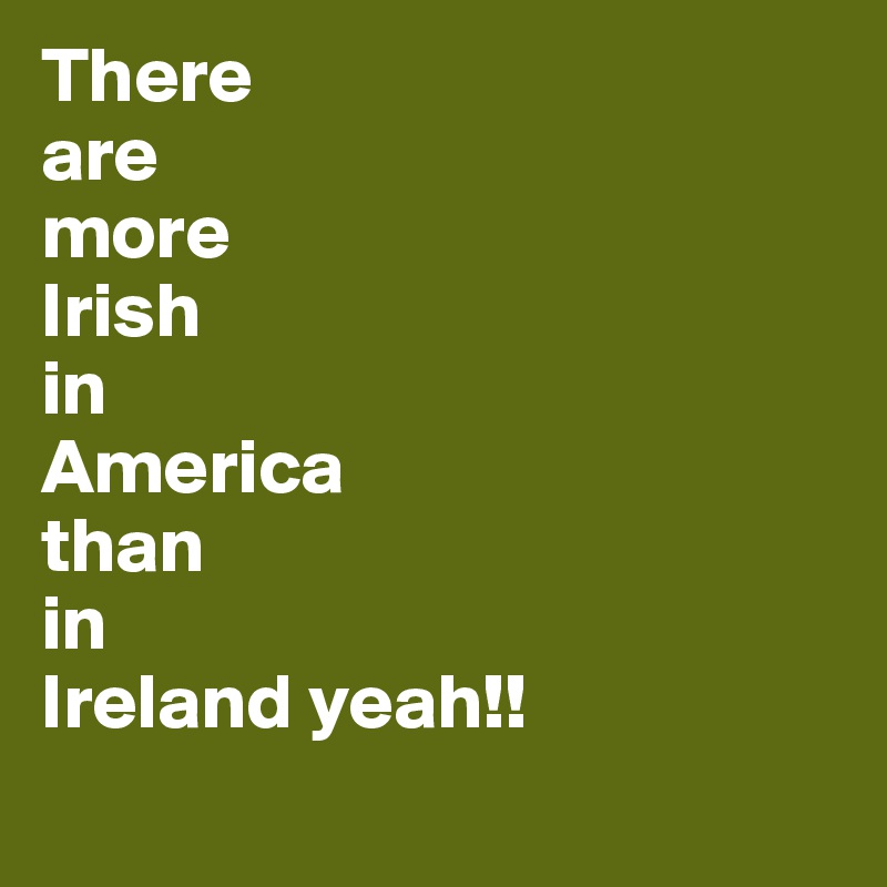 There 
are
more
Irish
in
America
than
in 
Ireland yeah!!
