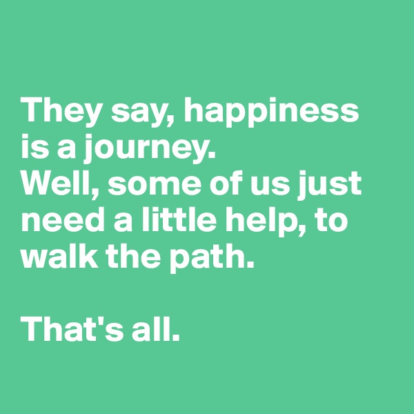 

They say, happiness is a journey.  
Well, some of us just need a little help, to walk the path. 

That's all. 
