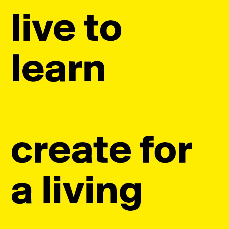 live to learn 

create for a living