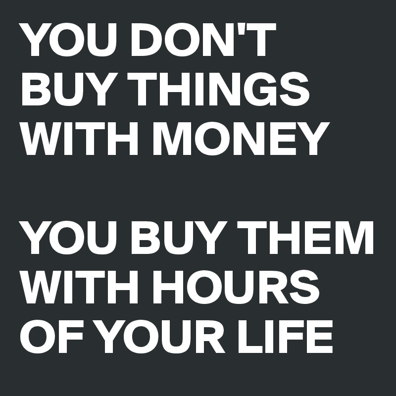 YOU DON'T BUY THINGS WITH MONEY

YOU BUY THEM WITH HOURS OF YOUR LIFE