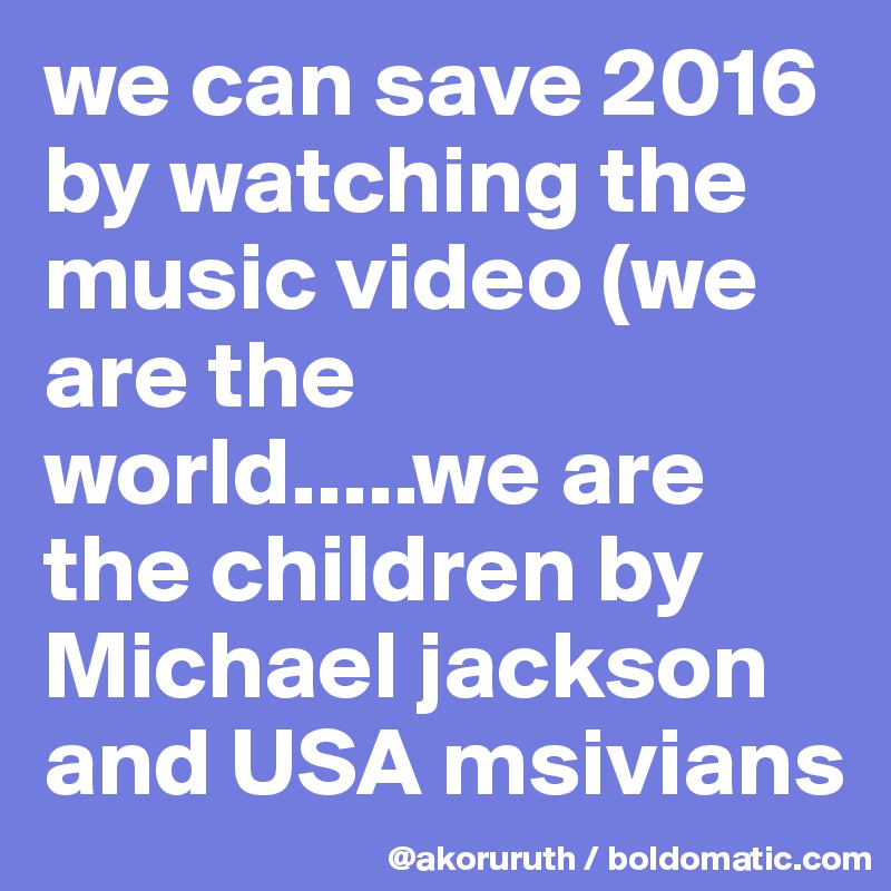 we can save 2016 by watching the music video (we are the world.....we are the children by Michael jackson and USA msivians