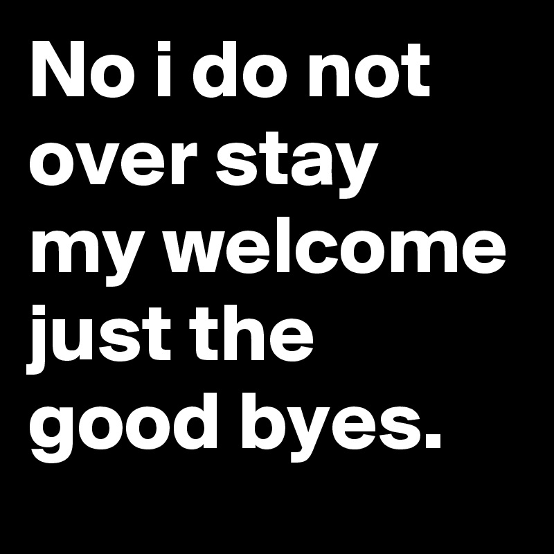 No i do not over stay my welcome just the good byes. 
