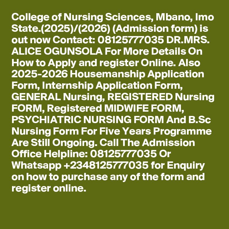 College of Nursing Sciences, Mbano, Imo State.(2025)/(2026) (Admission form) is out now Contact: 08125777035 DR.MRS. ALICE OGUNSOLA For More Details On How to Apply and register Online. Also 2025-2026 Housemanship Application Form, Internship Application Form, GENERAL Nursing, REGISTERED Nursing FORM, Registered MIDWIFE FORM, PSYCHIATRIC NURSING FORM And B.Sc Nursing Form For Five Years Programme Are Still Ongoing. Call The Admission Office Helpline: 08125777035 Or Whatsapp +2348125777035 for Enquiry on how to purchase any of the form and register online.