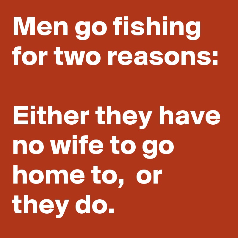 Men go fishing for two reasons:

Either they have no wife to go home to,  or they do.