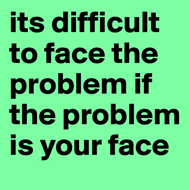its difficult to face the problem if the problem is your face