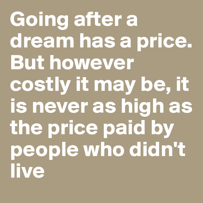 Going after a dream has a price. But however costly it may be, it is never as high as the price paid by people who didn't live