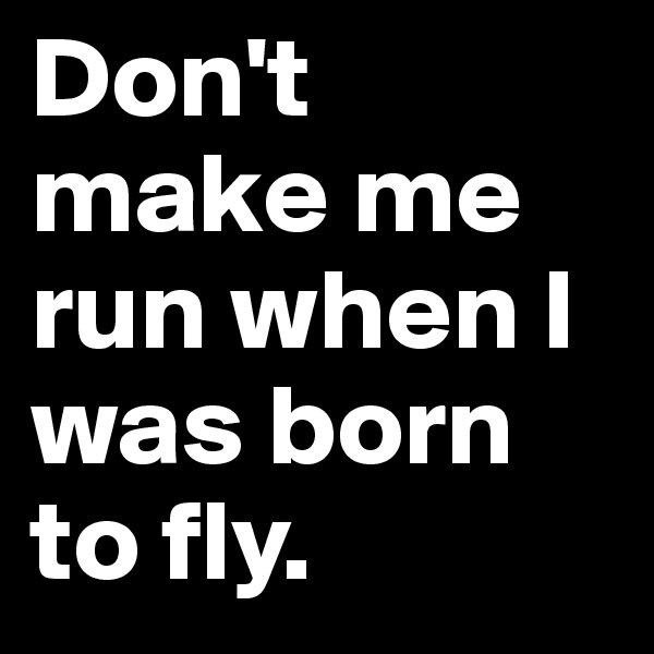 Don't make me run when I was born to fly.