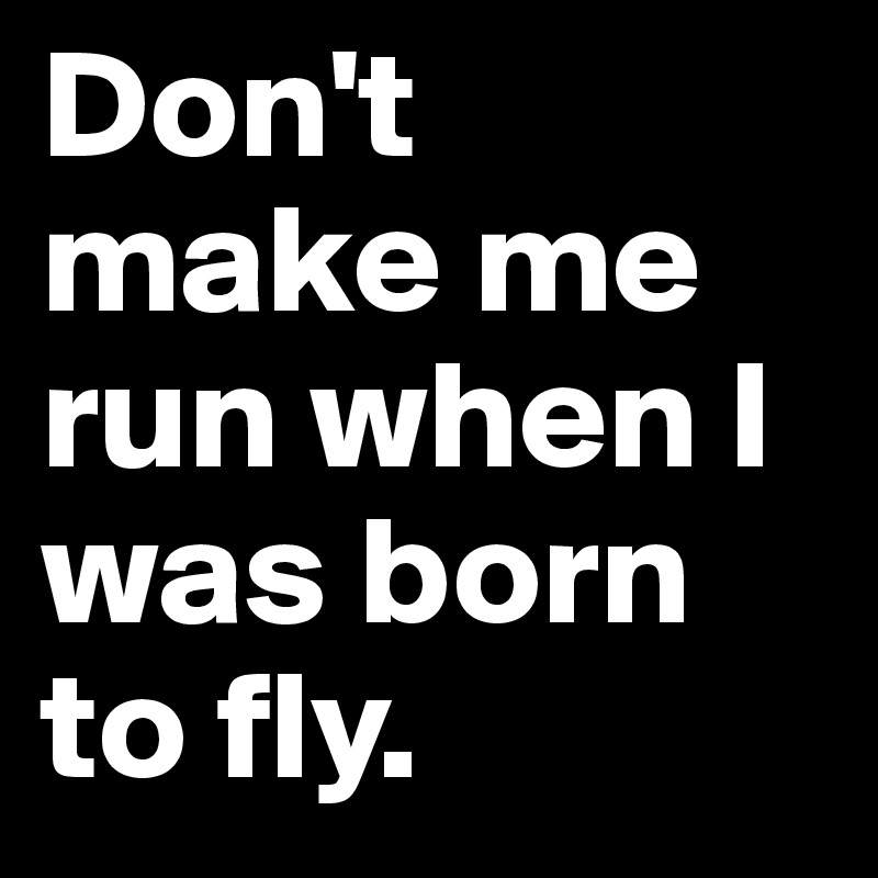 Don't make me run when I was born to fly.