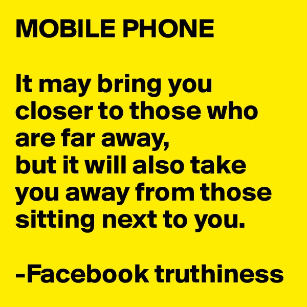MOBILE PHONE

It may bring you closer to those who are far away,
but it will also take you away from those sitting next to you. 

-Facebook truthiness