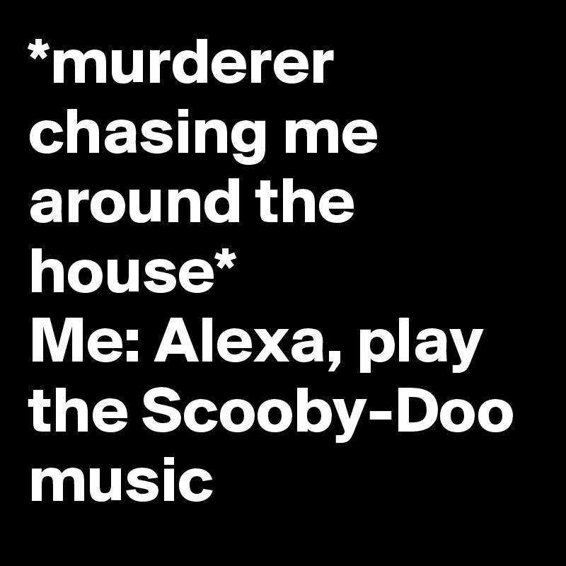 *murderer chasing me around the house*
Me: Alexa, play the Scooby-Doo music