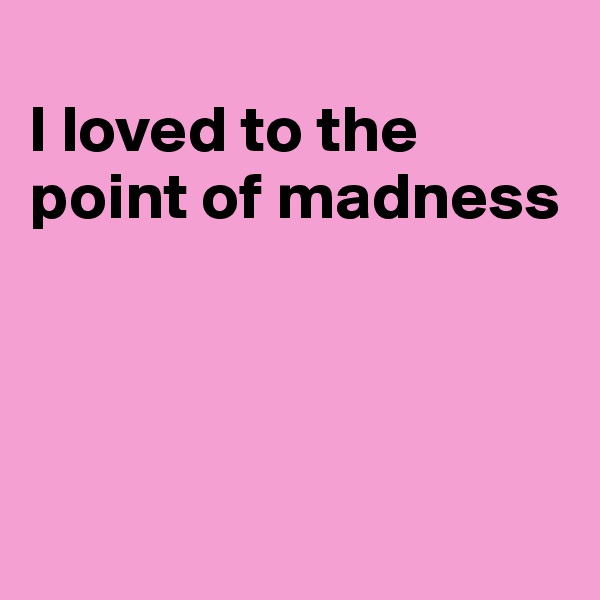 
I loved to the point of madness




