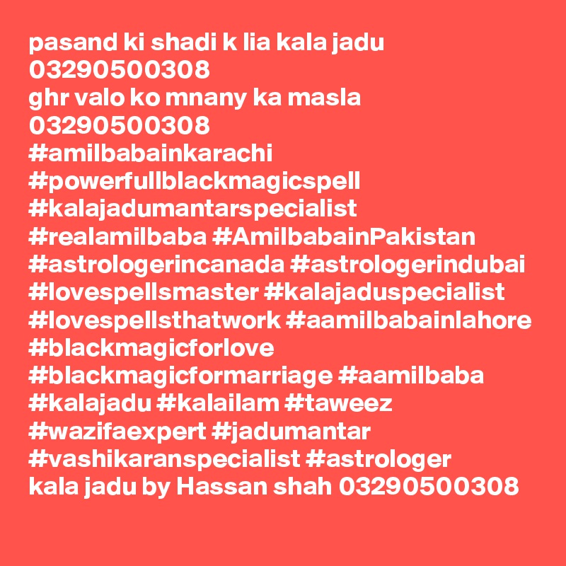pasand ki shadi k lia kala jadu 03290500308
ghr valo ko mnany ka masla 03290500308
#amilbabainkarachi #powerfullblackmagicspell #kalajadumantarspecialist #realamilbaba #AmilbabainPakistan #astrologerincanada #astrologerindubai #lovespellsmaster #kalajaduspecialist #lovespellsthatwork #aamilbabainlahore #blackmagicforlove #blackmagicformarriage #aamilbaba #kalajadu #kalailam #taweez #wazifaexpert #jadumantar #vashikaranspecialist #astrologer 
kala jadu by Hassan shah 03290500308