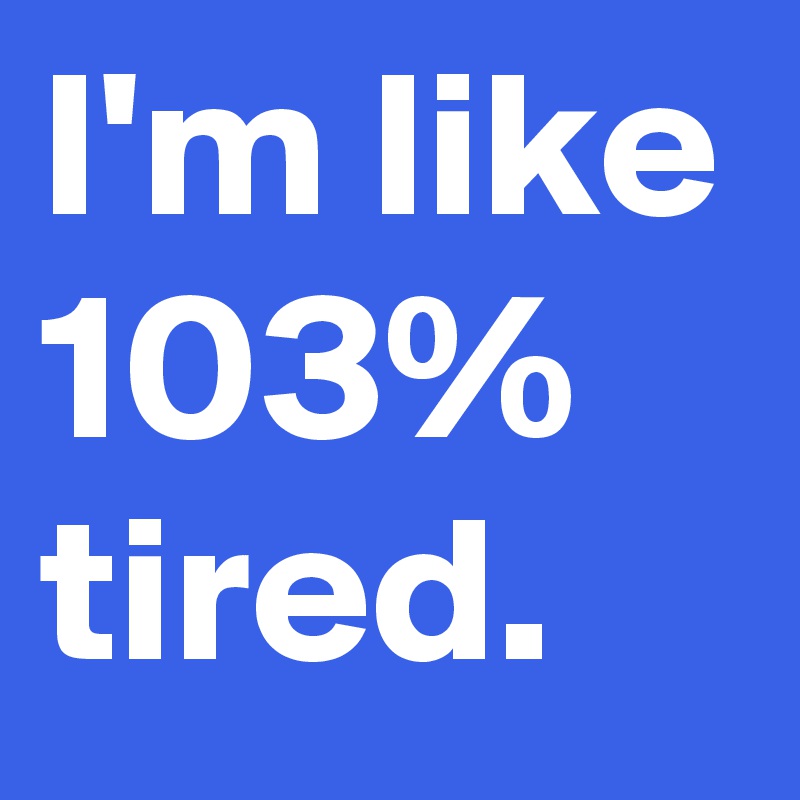 I'm like 103% tired.