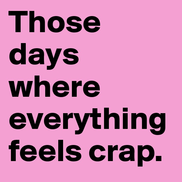 Those days where everything feels crap.