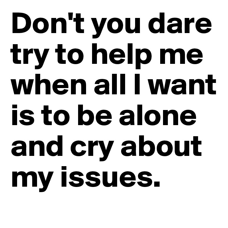 Don't you dare try to help me when all I want is to be alone and cry about my issues. 