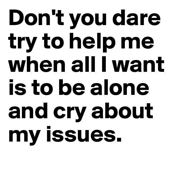 Don't you dare try to help me when all I want is to be alone and cry about my issues. 