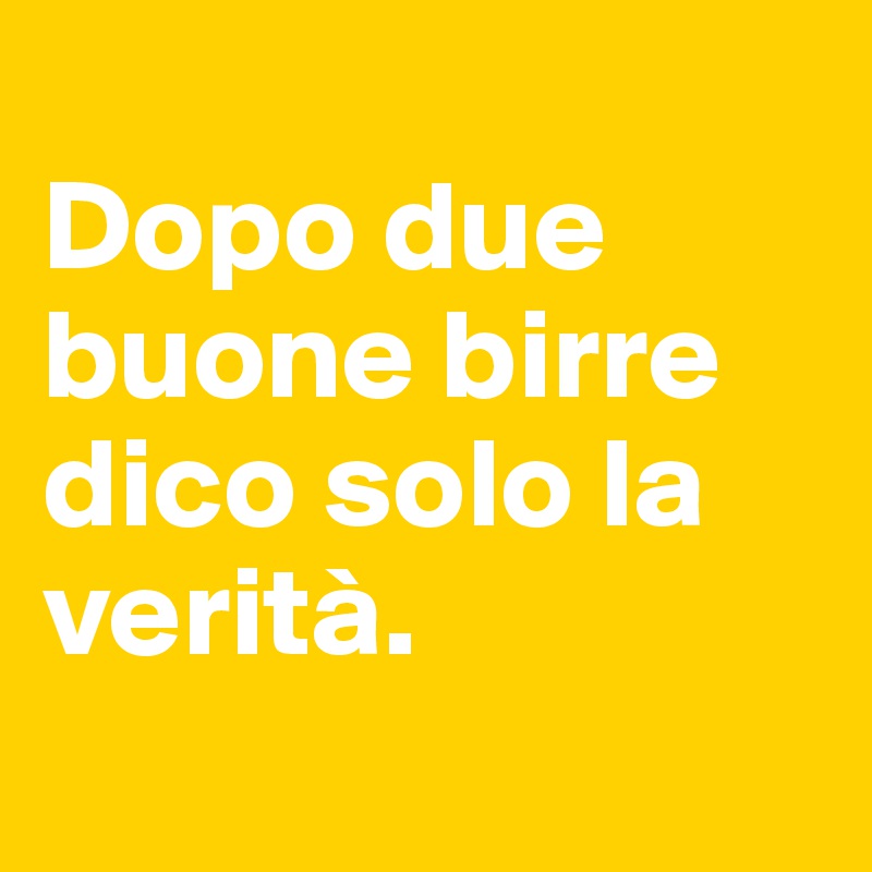 
Dopo due buone birre dico solo la verità. 
