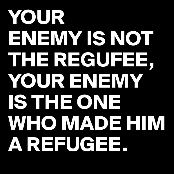 YOUR
ENEMY IS NOT THE REGUFEE,
YOUR ENEMY IS THE ONE WHO MADE HIM A REFUGEE.