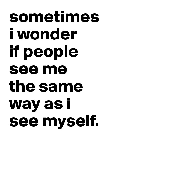 sometimes
i wonder
if people
see me
the same
way as i
see myself.


