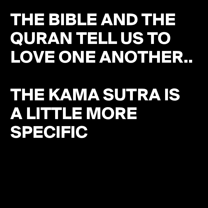 THE BIBLE AND THE QURAN TELL US TO LOVE ONE ANOTHER..

THE KAMA SUTRA IS A LITTLE MORE SPECIFIC 

